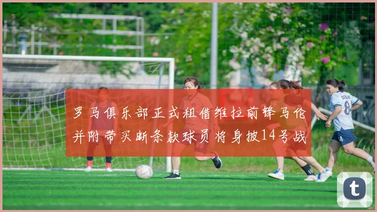 罗马俱乐部正式租借维拉前锋马伦并附带买断条款球员将身披14号战袍