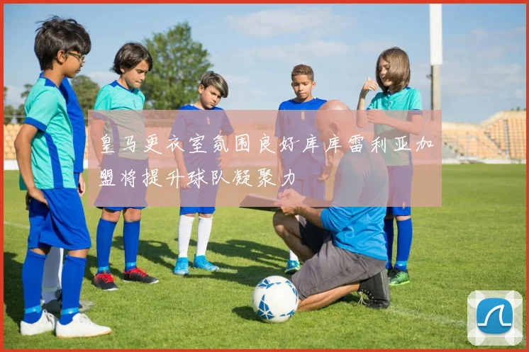 皇马更衣室氛围良好库库雷利亚加盟将提升球队凝聚力