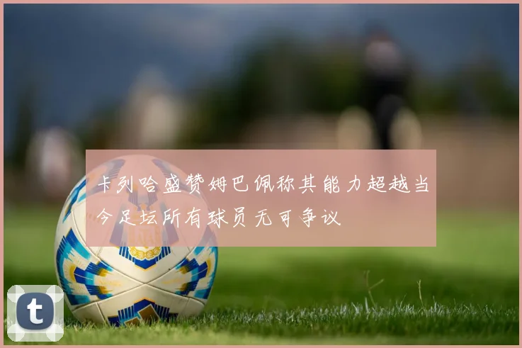 卡列哈盛赞姆巴佩称其能力超越当今足坛所有球员无可争议