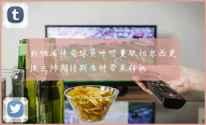 利物浦传奇球员呼吁曼联切尔西更换主帅期待斯洛特带来转机