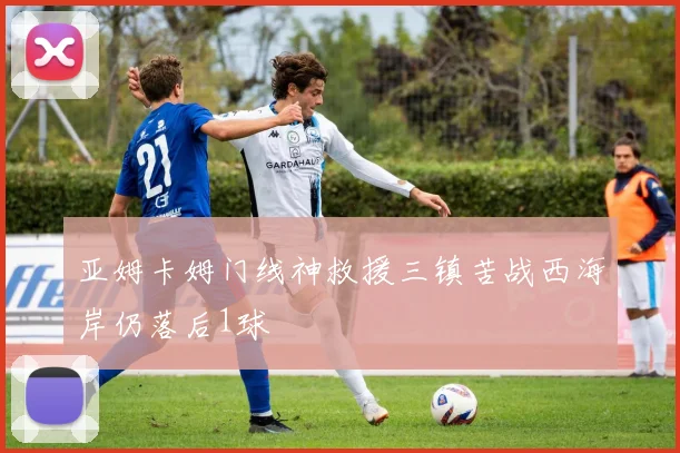 亚姆卡姆门线神救援三镇苦战西海岸仍落后1球