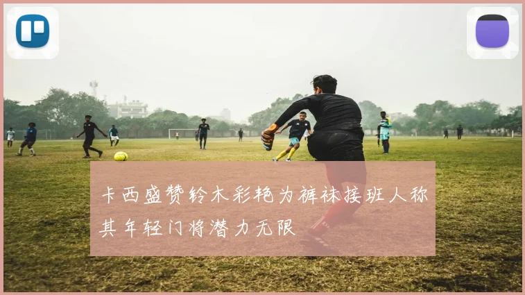 卡西盛赞铃木彩艳为裤袜接班人称其年轻门将潜力无限