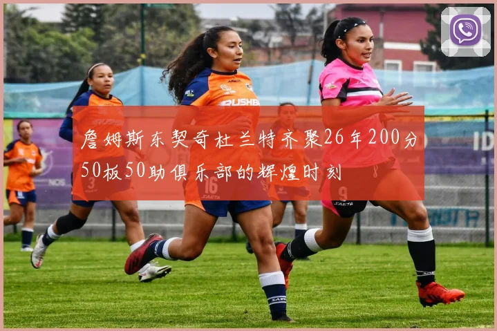 詹姆斯东契奇杜兰特齐聚26年200分50板50助俱乐部的辉煌时刻