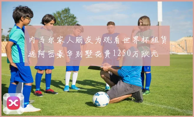 内马尔家人朋友为观看世界杯租赁迈阿密豪华别墅花费1250万欧元