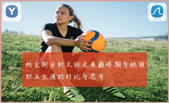 帕金斯分析文班未来巅峰期与姚明职业生涯的对比与思考