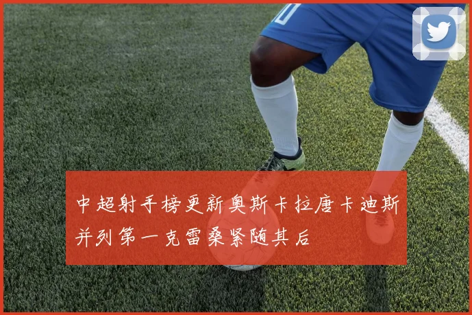 中超射手榜更新奥斯卡拉唐卡迪斯并列第一克雷桑紧随其后