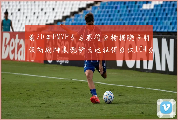 前20年FMVP季后赛得分榜揭晓卡特领衔战神表现伊戈达拉得分仅104分