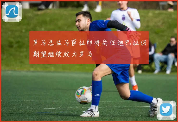 罗马总监马萨拉即将离任迪巴拉仍期望继续效力罗马