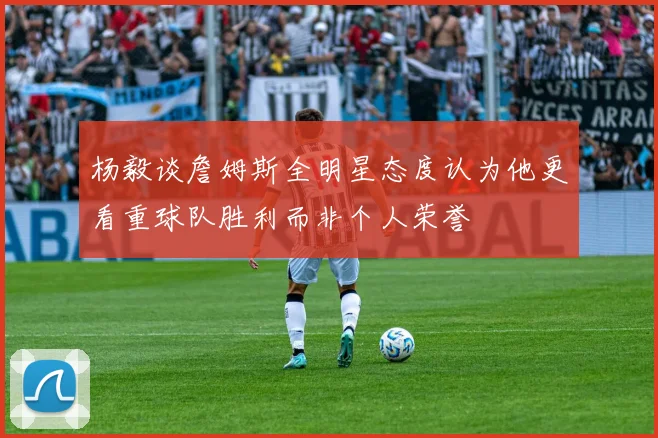 杨毅谈詹姆斯全明星态度认为他更看重球队胜利而非个人荣誉