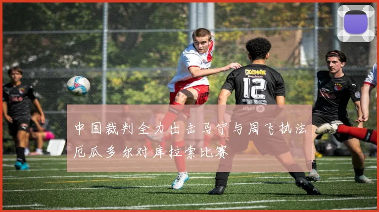 中国裁判全力出击马宁与周飞执法厄瓜多尔对库拉索比赛