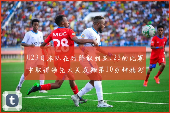 U23日本队在对阵叙利亚U23的比赛中取得领先大关友翔第10分钟精彩进球