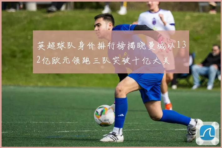 英超球队身价排行榜揭晓曼城以132亿欧元领跑三队突破十亿大关