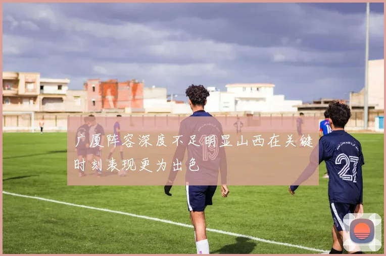 广厦阵容深度不足明显山西在关键时刻表现更为出色