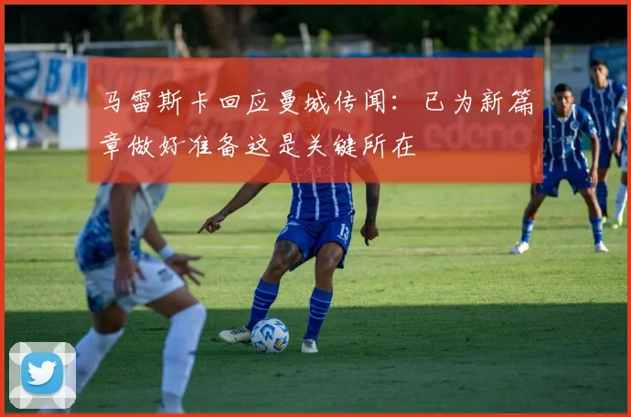 马雷斯卡回应曼城传闻：已为新篇章做好准备这是关键所在