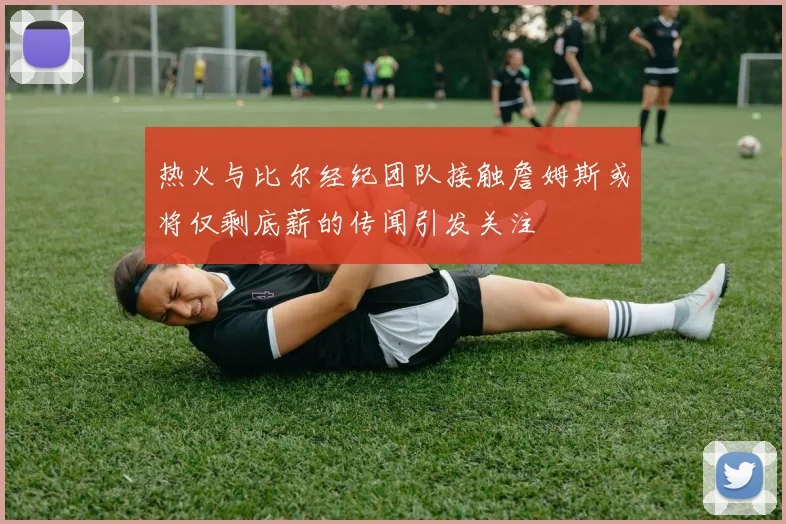 热火与比尔经纪团队接触詹姆斯或将仅剩底薪的传闻引发关注