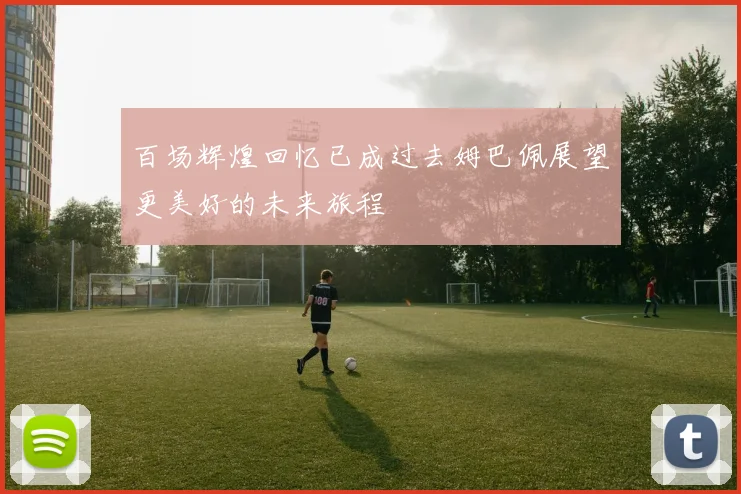 百场辉煌回忆已成过去姆巴佩展望更美好的未来旅程