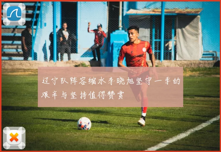 辽宁队阵容缩水李晓旭坚守一季的艰辛与坚持值得赞赏