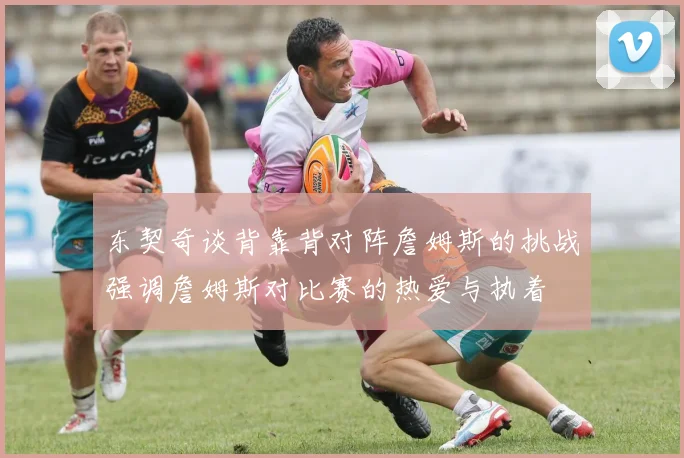 东契奇谈背靠背对阵詹姆斯的挑战强调詹姆斯对比赛的热爱与执着