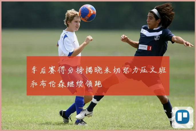 季后赛得分榜揭晓米切尔力压文班和布伦森继续领跑
