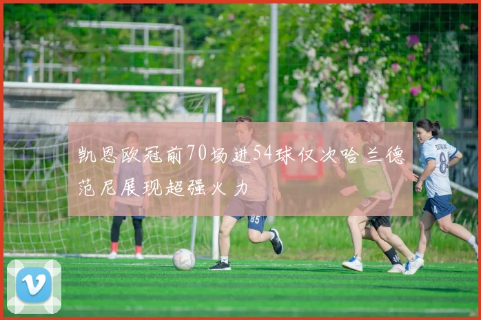 凯恩欧冠前70场进54球仅次哈兰德范尼展现超强火力