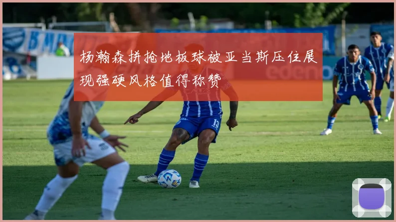 杨瀚森拼抢地板球被亚当斯压住展现强硬风格值得称赞