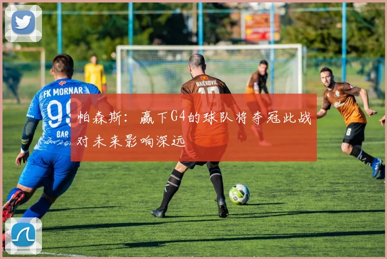 帕森斯：赢下G4的球队将夺冠此战对未来影响深远