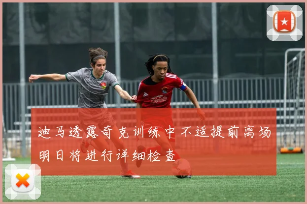 迪马透露奇克训练中不适提前离场明日将进行详细检查
