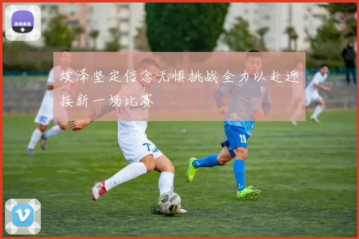 埃泽坚定信念无惧挑战全力以赴迎接新一场比赛
