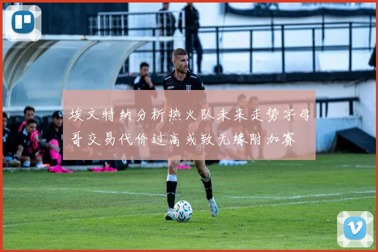 埃文特纳分析热火队未来走势字母哥交易代价过高或致无缘附加赛