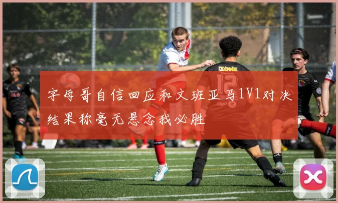 字母哥自信回应和文班亚马1V1对决结果称毫无悬念我必胜