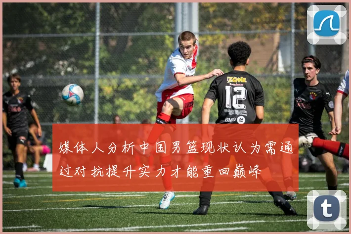 媒体人分析中国男篮现状认为需通过对抗提升实力才能重回巅峰