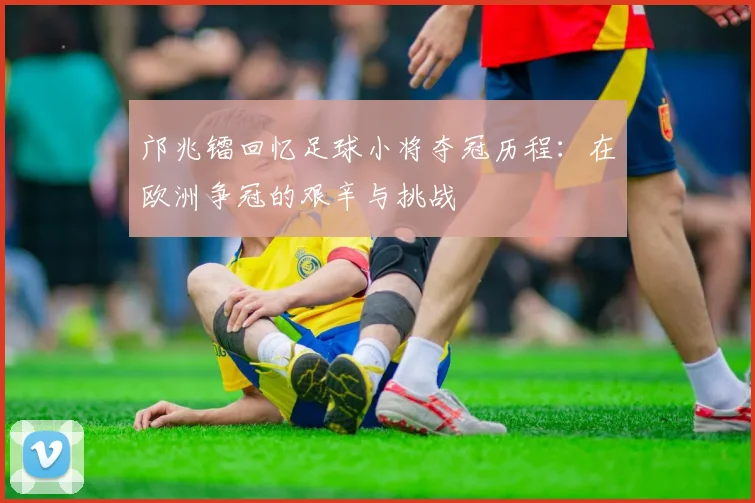 邝兆镭回忆足球小将夺冠历程：在欧洲争冠的艰辛与挑战