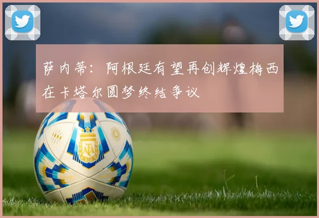萨内蒂：阿根廷有望再创辉煌梅西在卡塔尔圆梦终结争议
