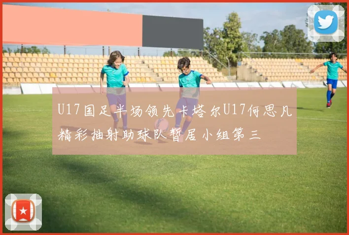 U17国足半场领先卡塔尔U17何思凡精彩抽射助球队暂居小组第三