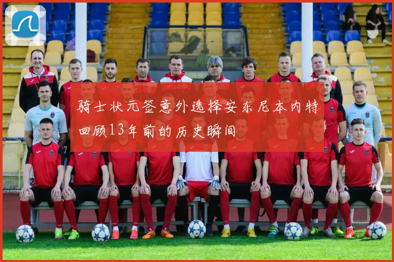 骑士状元签意外选择安东尼本内特回顾13年前的历史瞬间