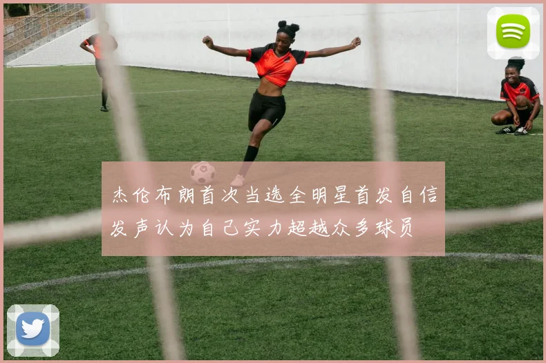 杰伦布朗首次当选全明星首发自信发声认为自己实力超越众多球员