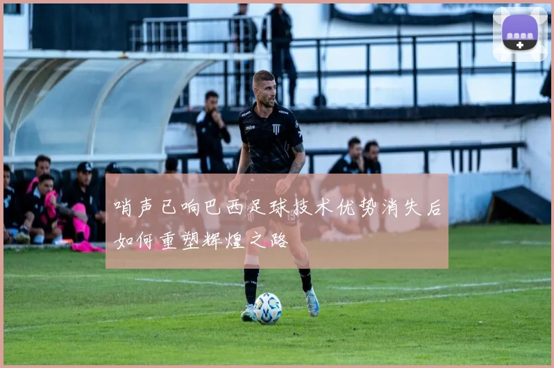 哨声已响巴西足球技术优势消失后如何重塑辉煌之路