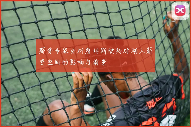薪资专家分析詹姆斯续约对湖人薪资空间的影响与前景